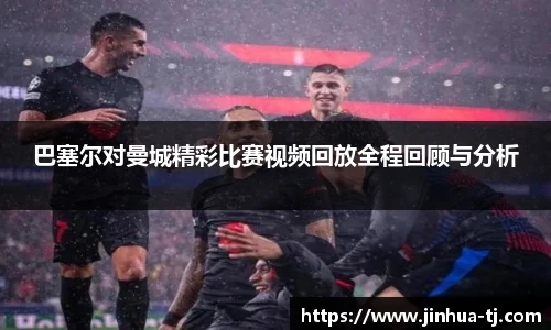 巴塞尔对曼城精彩比赛视频回放全程回顾与分析